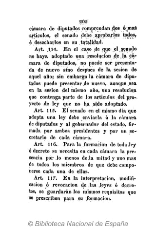 205
cámara de diputados comprendan dos ó^maé
artículos, el senado debe aprobarlos todos,
ó desecharlos en su totalidad.
Art. ,114. En el caso de ^ue el senado
no haya adoptado una resolución de.Ja cá-
mara de diputados, no puede ser presenta-
da de nuevo sino después de la sesión de
aquel año; sin embargo la cámara de dipu-
tados puede presentar de nuevo, aunque sea
en la sesión del mismo año, una resolución
que contenga parte de los artículos del pro-
yecto de ley que no ha sido adoptado.
Art. 115. El senado en el mismo dia que
adopta una ley debe enviarla á la cámara
de diputados y al gobernador del estado, fir-
mada por ambos presidentes y por un se-
cretario de cada cámara.
Art. 116. Para la formación detodaJey
ó decreto se necesita en cada cámara la pre-
sencia por lo menos de la mitad y uno mas
de todos los miembros de que debe compo-
nerse cada una de ellas.
Art. 1.17. En la interpretación, modifi-
cación ó revocación de las .leyes ó decre-
tos, se guardarán los mismos requisitos que
se prescriben para su formación.
 