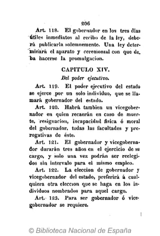 206
Art. 118. El gobernador en los tres dias
fitiles inmediatos al reribo de la ley, debe-
rá publicarla solemnemente. Una ley deter-
minará el aparato y ceremonial con que de.
ba hacerse la promulgación.
CAPITULO XIV.
Del poder ejecutivo.
Art. 119. El poder ejecutivo del estado
se ejerce por un solo individuo, que se lla-
mará gobernador del estado.
Art. 120. Habrá también un vicegober-
nador en quien recaerán en caso de muer-
te, resignación, incapacidad física ó moral
del gobernador, todas las facultades y pre-
rogativas de éste.
Art. 121. El gobernador y vicegoberna-
dor durarán tres años en el ejercicio de su
cargo, y solo una vez podrán ser reelegi-
dos sin intervalo para el mismo empleo.
Art. 122. La elección de gobernador y
vicegobernador del estado, preferirá á cual-
quiera otra elección que se haga en los in-
dividuos nombrados para aquel cargo.
Art. 123. Para ser gobernador ó vice-
gobernador se requiere.
 