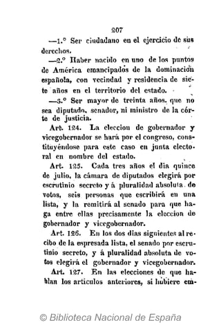 207
—1.° Ser ciudadano en el ejercicio de sus
derechos.
—2.° Haber nacido en uno de los puntos
de América emancipados de la dominación
española, con vecindad y residencia de sie-
te años en el territorio del estado.
—3.° Ser mayor de treinta años, que no
sea diputado, senador, ni ministro de la cor-
te de justicia.
Art. 124. La elección de gobernador y
vicegobernador se hará por el congreso, cons-
tituyéndose para este caso en junta electo-
ral en nombre del estado.
Art. 125. Cada tres años el dia quince
de julio, la cámara de diputados elegirá por
escrutinio secreto y á pluralidad absoluta, de
votos, seis personas que escribirá en una
lista, y la remitirá al senado para que ha-
ga entre ellas precisamente la elección de
gobernador y vicegobernador.
Art. 126. En los dos dias siguientes al re-
cibo de la espresada lista, el senado por escru-
tinio secreto, y á pluralidad absoluta de vo-
tos elegirá el gobernador y vicegobernador.
Art. 127. En las elecciones de que ha-
blan los artículos anteriores, si hubiere em-
 