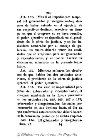 209
Art. 131. Mas si el impedimento tempo-
ral del gobernador y vicegobernador, des»
pues de haber entrado en el ejercicio de
sus respectivos destinos, acaeciere en tiem-
po en que el congreso no se haya reunido,
el poder ejecutivo se depositará en el presi-
dente de la corte de justicia, y en dos in-
dividuos nombrados por el consejo de go-
bierno, los cuales deberán tener las cuali-
dades que se requieren para ser gobernador
y vicegobernador, y no podrá hacerse la
elección en miembros de la presente legis-
latura.
Art. 132. Mientras se hacen las eleccio-
nes de que hablan los dos artículos ante-
riores, el presidente de la corte de justicia
ejercerá el poder ejecutivo.
Art. 133. En caso de imposibilidad per-
petua del gobernador y vicegobernador, el
congreso nombrará en la forma prevenida
en los artículos 124, 125, 126, 127 y 128,
gobernador y vicegobernador, los cuales per-
manecerán en sus destinos hasta el día en
que conforme á esta constitución deberá hacer-
se la renovación periódica de dichos empleos.
Art. 134. El gobernador y vicegoberna»
Tom. IL H
 
