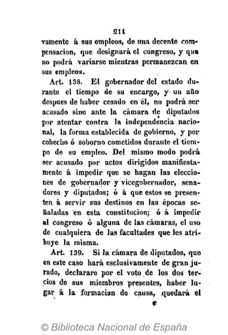 211
vamente á sus empleos, de una decente com-
pensación, que designará el congreso, y qus
no podrá variarse mientras permanezcan en
sus empleos.
Art. 138. E l gobernador del estado du-
rante el tiempo de su encargo, y un año
después de haber cesado en él, no podrá ser
acusado sine ante la cámara de diputados
por atentar contra la independencia nacio-
nal, la forma establecida de gobierno, y por
cohecho ó soborno cometidos durante el tiem-
po de su empleo. Del mismo modo podrá
ser acusado por actos dirigidos manifiesta-
mente á impedir que se hagan las eleccio-
nes de gobernador y vicegobernador, sena-
dores y diputados; ó á que estos se presen-
ten á servir sus destinos en las épocas se-
ñaladas en esta constitución; ó á impedir
al congreso ó alguna de las cámaras, el uso
de cualquiera de las facultades que les atri-
buye la misma.
Art. 139. Si la cámara de diputados, que
en este casó hará esclusivameute de gran ju-
rado, declarare por el voto de los dos ter-
cios de sus miembros presentes, haber lu-
gar á la formación de causa, quedará el
 