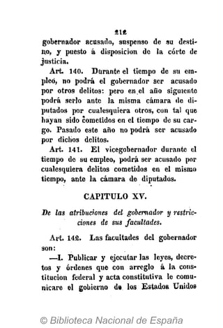 81«
gobernador acusado, suspenso de su desti-
no, y puesto á disposición de la corte de
justicia.
Art. 140. Durante el tiempo de su em-
pleó, no podrá el gobernador Ser acusado
por otro9 delitos: pero en el año siguiente
podrá serlo ante la misma cámara de di-
putados por cualesquiera otros, con tal que
hayan sido cometidos en el tiempo de su car-
go. Pasado este año no podrá ser acusado
por dichos delitos.
Art. 141. E l vicegobernador durante el
tiempo de su empleo, podrá ser acusado por
cualesquiera delitos cometidos en el mismo
tiempo, ante la cámara de diputados.
CAPITULO XV.
De las atribuciones del gobernador y restric-
ciones de sus facultades.
Art. 142. Las facultades del gobernador
son:
—I. Publicar y ejecutar las leyes, decre-
tos y órdenes que con arreglo á la cons-
titución federal y acta constitutiva le comu-
nicare el gobierno d» los Estados. Unidos
 