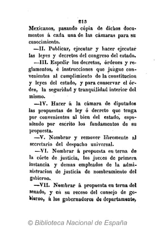 213
Mexicanos, pasando copia de dichos docu-
mentos á cada una de las cámaras para su
conocimiento.
—II. Publicar, ejecutar y hacer ejecutar
las leyes y decretos del congreso del estado.
—III. Espedir los decretos, órdenes y re-
glamentos, é instrucciones que juzgue con-
venientes al cumplimiento de la constitución
y leyes del estado, y para conservar el or-
den, la seguridad y tranquilidad interior del
mismo.
—-IV. Hacer á la cámara de diputados
las propuestas de ley ó decreto que tenga
por convenientes al bien del estado, espo-
niendo por escrito los fundamentos de su
propuesta.
—V. Nombrar y remover libremente al
secretario del despacho universal.
—VI. Nombrar á propuesta en terna de
la corte de justicia, los jueces de primera
instancia y demás empleados de la admi-
nistración de justicia de nombramiento del
gobierno.
—VII. Nombrar á propuesta en terna del
senado, y eíi su receso del consejo de go-
bierno, á los gobernadores de departamento,
 