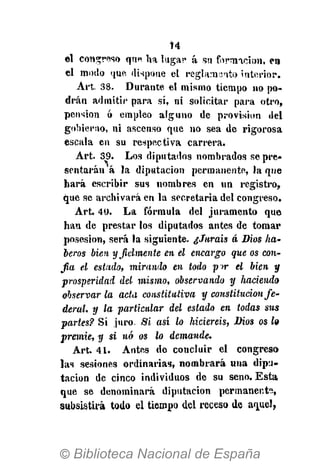 Í4
el congreso qun ha lugar á su formación, e«
el modo que dispone el reglamento interior.
Art. 38. Durante el mismo tiempo no po-
drán admitir para sí, ni solicitar para otro,
pension ó empleo alguno de provision del
gobierno, ni ascenso que no sea de rigorosa
escala en su respectiva carrera.
Art. 39. Los diputados nombrados se pre*
sentarán á la diputación permanente, la que
hará escribir sus nombres en un registro,
que se archivará en la secretaria del congreso.
Art. 40. La fórmula del juramento que
han de prestar los diputados antes de tomar
posesión, será la siguiente. ¿Juráis á Dios ha-
beros bien y fielmente en el encargo que os con-
fia el estado, mirando en todo p>r el bien y
prosperidad del mismo, observando y haciendo
observar la acta constitutiva y constitución fe-
deral, y la particular del estado en todas sus
partes? Sí juro. Si así lo hiciereis, Dios os lo
premie, y si nó os lo demande.
Art. 41. Antes do concluir el congreso
las sesiones ordinarias, nombrará una dipu-
tación de cinco individuos de su seno. Esta
que se denominará diputación permanente,
subsistirá todo el tiempo del receso de aquel,
 