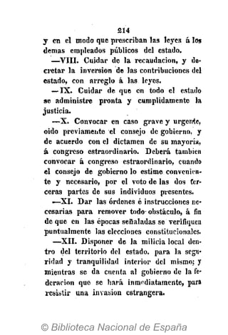 214
y en el modo que prescriban las leyes á los
demás empleados públicos del estado.
—VIII. Cuidar de la recaudación, y de-
cretar la inversión de las contribuciones del
estado, con arreglo á las leyes.
— IX. Cuidar de que en todo el estado
se administre pronta y cumplidamente la
justicia.
—X. Convocar en caso grave y urgente,
oido previamente el consejo de gobierno, y
de acuerdo con el dictamen de su mayoría,
á congreso cstraordinario. Deberá también
convocar á congreso estraordinario, cuando
el consejo de gobierno lo estime convenien-
te y necesario, por el voto de las dos ter-
ceras partes de sus individuos presentes.
—XI. Dar las órdenes é instrucciones ne-
cesarias para remover todo-obstáculo, á fin
de que en las épocas señaladas se verifiquen
puntualmente las elecciones constitucionales.
—XII. Disponer de la milicia local den-
tro del territorio del estado, para la segu-
ridad y tranquilidad interior del mismo; y
mientras se da cuenta al gobierno de la fe-
deración que se hará inmediatamente, para
resistir una invasión cstrangera.
 