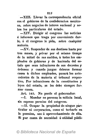5215
—XIII. Llevar la correspondencia oficial
con el gobierno de la confederación mexica-
na, sobre negocios de interés nacional y so-
bre los particulares del estado.
—XIV. Dirigir al congreso las noticias
é informes que tenga por conveniente dar-
le, ó el congreso le pida, sobre cualquier
materia.
—XV. Suspender de sus destinos basta por
tres meses, y privar por el mismo tiempo
de la mitad de sus sueldos, á todos los em-
pleados de gobierno y de hacienda del es-
tado que sean infractores de sus decretos y
órdenes: y cuando juzgue deberse formar
causa á dichos empleados, pasará los ante-
cedentes de la materia al tribunal respec-
tivo. Por infracciones de la constitución y
leyes del estado, se les debe siempre for-
mar causa.
Art. 143. No puede el gobernador:
—I. Mandar en persona la milicia local,
sin espreso permiso del congreso.
—II. Ocupar la propiedad de ningún par-
ticular ni corporación, como ni turbarle en
la posesión, uso ó aprovechamiento de ella.
Si por causa de necesidad ó utilidad públi-
 