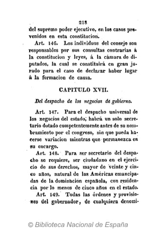 218
del supremo poder ejecutivo, en los casos pre-
venidos en esta constitución.
Art. 146. Los indiyiduos del consejo son
responsables por sus consultas contrarias á
la constitución y leyes, á la cámara de di-
putados, la cual se constituirá en gran ju-
rado para el caso de declarar haber lugar
á la formación de causa.
CAPITULO XVII.
Del despacho de los negocios dé gobierno.
Art. 147". Para el despacho universal de
los negocios del estado; habrá un solo secre-
tario dotado competentemente antes de su nom-
bramiento por el congreso, sin que pueda ha-
cerse variación mientras que permanezca en
su encargo.
Art. 148. Para ser secretario del despa-
cho se requiere, ser ciudadano en el ejerci-
cio de sus derechos, mayor de veinte y cin-
co años, natural de las Américas emancipa-
das de la dominación española, con residen-
cia por lo menos de cinco años en el estado.
Art. 149. Todas las órdenes y provisio-
nes del gobernador, de cualquiera denomi-
 