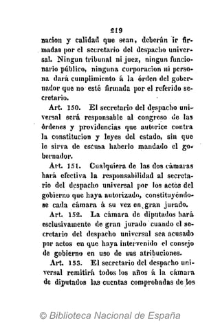 219
nación y calidad que sean, deberán ir fir-
madas por el secretario del despacho univer-
sal. Ningún tribunal ni juez, ningún funcio-
nario público, ninguna corporación ni perso-
na dará cumplimiento á la orden del gober-
nador que no esté firmada por el referido se-
cretario.
Art. 150. El secretario del despacho uni-
versal será responsable al congreso de las
órdenes y providencias que autorice contra
la constitución y leyes del estado, sin que
le sirva de escusa haberlo mandado el go-
bernador.
Art. 151. Cualquiera de las dos cámaras
hará efectiva la responsabilidad al secreta-
rio del despacho universal por los actos del
gobierno que haya autorizado, constituyéndo-
se cada cámara á su vez en,gran jurado.
Art. 152. La cámara de diputados hará
csclusivamente de gran jurado cuando el se-
cretario del despacho universal sea acusado
por actos en que haya intervenido el consejo
de gobierno en uso de sus atribuciones.
Art. 153. El secretario del despacho uni-
versal remitirá todos los años á la cámara
de diputados las cuentas comprobadas de los
 