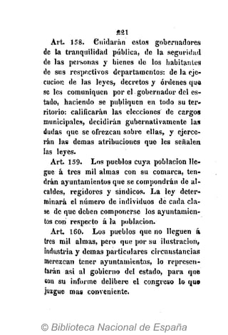 «21
Art. 158. Cuidarán estos gobernadores
de la tranquilidad pública, de la seguridad
de las personas y bienes de los habitantes
de sus respectivos departamentos: de la eje-
cución de las leyes, decretos y órdenes que
se les comuniquen por el gobernador del es-
tado, haciendo se publiquen en todo su ter-
ritorio: calificarán las elecciones de cargos
municipales, decidirán gubernativamente las
dudas que se ofrezcan sobre ellas, y ejerce-
rán las demás atribuciones que les señalen
las leyes.
Art. 159. Los pueblos cuya población lle-
gue á tres mil almas con su comarca, ten-
drán ayuntamientos que se compondrán de al-
caldes, regidores y síndicos. La ley deter-
minará el número de individuos de cada cla-
se de que deben componerse los ayuntamien-
tos con respecto á la población.
Art. 160. Los pueblos que no lleguen á
tres mil almas, pero que por su ilustración,
industria y demás particulares circunstancias
merezcan tener ayuntamientos, lo represen-
tarán asi al gobierno del estado, para que
eon su informe delibere el congreso lo qu<»
juzgue mas conveniente.
 
