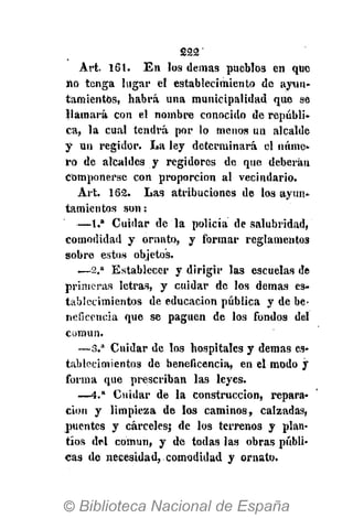 222'
Art. 161. En los demás pueblos en que
no tenga lugar el establecimiento de ayun-
tamientos, habrá una municipalidad que se
llamará con el nombre conocido de repúbli-
ca, la cual tendrá por lo menos un alcalde
y un regidor. La ley determinará el núme-
ro de alcaldes y regidores de que deberán
Componerse con proporción al vecindario.
Art. 162. Las atribuciones de los ayun.
tamientos son:
— 1 . " Cuidar de la policía de salubridad,
comodidad y ornato, y formar reglamentos
sobre estos objetos.
— 2 . a
Establecer y dirigir las escuelas de
primeras letras, y cuidar de los demás es-
tablecimientos de educación pública y de be-
neficencia que se paguen de los fondos del
común.
— 3 . a
Cuidar de los hospitales y demás es-
tablecimientos de beneficencia, en el modo y
forma que prescriban las leyes.
— 4 . a
Cuidar de la construcción, repara-
ción y limpieza de los caminos, calzadas,
puentes y cárceles} de los terrenos y plan-
tíos del común, y de todas las obras públi-
cas de necesidad, comodidad y ornato.
 
