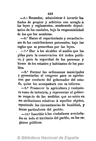 223
—5.» Recaudar, administrar é invertir los
fondos de propios y arbitrios con arreglo á
las leyes y reglamentos, nombrando deposi-
tarios de los caudales, bajo la responsabilidad
de los que los nombran.
—6." Hacer el repartimiento y recaudacio-
nes de las contribuciones personales, bajo las
reglas que se prescriban por las leyes.
—7.a
Dar á los alcaldes el ausilio que les
pidan para la conservación del orden publi-
co, y para la seguridad de las personas y
bienes de los estantes y habitantes de los pue-
blos.
—8.* Formar las ordenanzas municipales
y presentarlas al congreso para su aproba-
ción por conducto del gobernador del esta-
do, quien las acompañará con su informe.
—9.» Promover la agricultura y cualquie-
ra ramo de industria, y representar al gobier-
no respecto de las medidas que no estén en
sus atribuciones relativas á aquellos objetos,
esponiendo las circunstancias de localidad, y
demás particulares del pueblo.
—-10.a
Inscribir á los ciudadanos avecinda-
dos en todo el territorio del pueblo, en los re-
gistros públicos.
 