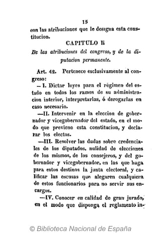 15
con las atribuciones que le designa esta cons-
titución.
CAPITULO Ii
Be Jas atribuciones del congreso, y de la di-
putación permanente.
Art. 42. Pertenece esclusivamente al con-
greso:
— I. Dictar leyes para el régimen del es-
tado en todos los ramos de su administra-
ción interior, interpretarlas, ó derogarlas en
caso necesario.
—II. Intervenir en la elección de gober-
nador y vicegobernador del estado, en el mo-
do que previene esta constitución, y decla-
rar los electos.
—III. Resolver las dudas sobre credencia-
les de los diputados, nulidad de elecciones
de los mismos, de los consejeros, y del go-
bernador y vicegobernador, en las que haga
para estos destinos la junta electoral, y ca-
lificar las escusas que alegaren cualquiera
de estos funcionarios para no servir sus en-
cargos.
—IV. Conocer en calidad de gran jurado,
en el modo que disponga, el reglamento in-
 