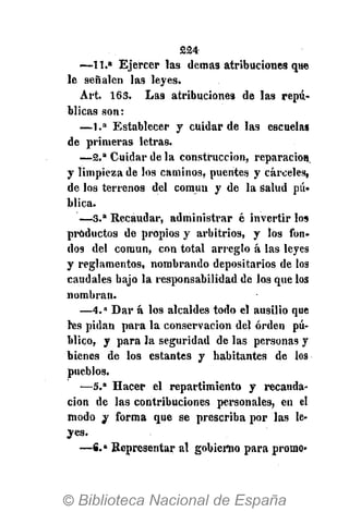 224-
—11.a
Ejercer las demás atribuciones que
le señalen las leyes.
Art. 163. Las atribuciones de las repú-
blicas son:
— 1 . a
Establecer y cuidar de las escuelas
de primeras letras.
— 2 . a
Cuidar de la construcción, reparación,
y limpieza de los caminos, puentes y cárceles,
de los terrenos del común y de la salud pú»
blica.
— 3 . a
Recaudar, administrar é invertir los
productos de propios y arbitrios, y los fon-
dos del común, con total arreglo á las leyes
y reglamentos, nombrando depositarios de los
caudales bajo la responsabilidad de los que los
nombran.
— 4 . a
Dar á los alcaldes todo el ausilio que
l'es pidan para la conservación de} orden pú-
blico, y para la seguridad de las personas y
bienes de los estantes y habitantes de los
pueblos.
—5." Hacer el repartimiento y recauda-
ción de las contribuciones personales, en el
modo y forma que se prescriba por las le-
yes.
—€.» Representar al gobierno para promo»
 