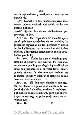 225
ver l a agricultura y cualquiera ramo de in-
dustria útil.
—7." Inscribir á los ciudadanos avecinda-
dos en todo el territorio del pueblo en los re-
gistros públicos.
— 8 . a
Ejercer las demás atribuciones que
prescriba la ley,
Art. 164. Corresponde á los alcaldes ejer-
cer el gobierno económico de los pueblos, la
policía de seguridad de las personas y bienes
de los habitantes, la conservación del orden
público, y las demás atribuciones que se deta-
llarán por la ley.
Art. 165. Todos los años el domingo pri-
mero de diciembre, se reunirán los ciudada-
nos de cada pueblo para elegir á pluralidad de
votos con proporción á su vecindario, deter-
minado número de electores que residan en
el mismo pueblo y estén en el ejercicio de los
derechos de ciudadano,
Art. 166. El domingo siguiente nombra-
rán los electores á pluralidad absoluta de vo-
tos al alcalde ó alcaldes, regidor ó regidores,
y el síndico donde lo hubiere, para que entren
á ejercer su cargo el. primero de enero del si-
guiente año.
Tom. II. 15
 