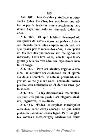 226
Art. i67. Los alcaldes y síndicos se reno-
varán todos los años, los regidores por mi-
tad ó por la fracción mas aproximada; pero
donde haya uno solo se renovará todos los
años.
Art. 168. El que hubiere desempeñado
cualquiera de estos cargos no podrá volver á
ser elegido para otro empleo municipal, sin
que pasen por lo menos dos años, á escepcion
de los alcaldes que podrán ser reelegidos sin
intervalo, basta tres años, con tal que la se-
gunda y tercera vez admitan espontáneamen-
te el cargo.
Art. 169. Para ser alcalde, regidor ó sín-
dico, se requiere ser ciudadano en el ejerci-
cio de sus derechos, de notoria probidad, ma-
yor de veinte y cinco años, vecino del mismo
pueblo, con residencia en él de tres años por
lo menos.
Art. 170. La ley determinará los emplea-
dos públicos que no puedan ser elegidos alcal-
des, regidores, ni síndicos.
Art. 171. Todos los empleos municipales
referidos, serán carga concegil de que nadie
podrá escusarse sin causa legal. Pero los gas-
tos anexos á estos cargos, saldrán del fondo
 