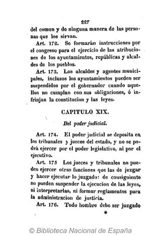 227
del común y de ninguna manera de las perso-
nas que los sirvan.
Art. 172. Se formarán instrucciones por
el congreso para el ejercicio de las atribucio-
nes de los ayuntamientos, repúblicas y alcal-
des de los pueblos.
Art. 173. Los alcaldes y agentes munici-
pales, inclusos los ayuntamientos pueden ser
suspendidos por el gobernador cuando aque-
llos no cumplan con sus obligaciones, ó in-
frinjan la constitución y las leyes.
CAPITULO XIX.
Del poder judicial.
Art. 174. El poder judicial se deposita en
los tribunales y jueces del estado, y no se po-
drá ejercer por el poder legislativo, ni por el
ejecutivo.
Art. 175 Los jueces y tribunales no pue-
den ejercer otras funciones que las de juzgar
y hacer ejecutar lo juzgado: de consiguiente
no pueden suspender la ejecución de las leyes,
ni interpretarlas, ni formar reglamentos para
la administración de justicia.
Art. 176. Todo hombre debe ser juzgado
#
 