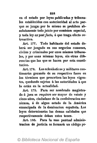 228
en el estado por leyes publicadas y tribuna-
les establecidos con anterioridad al acto por-
que se juzga: por lo mismo se prohiben ab-
solutamente todo juicio por comisión especial,
y toda ley expost j-acto, ó que tenga efecto re-
troactivo.
Art. 177. Todo habitante del estado de-
berá ser juzgado en sus negocios comunes,
civiles y criminales por unos mismos tribuna-
les, y por unas mismas leyes, sin otras dife-
rencias que las que se hacen por esta consti-
tución.
Art. 178. Los eclesiásticos y militares con-
tinuarán gozando de su respectivo fuero en
los términos que prescriben las leyes vigen-
tes, quedando sujetos á las autoridades á que
lo están en la actualidad.
Art. 179. Para ser nombrado magistra-
do ó juez se requiere ser mayor de veinte y
cinco años, ciudadano de la confederación me-
xicana, ó de algún estado de la América
emancipada de la dominación española. Las
leyes determinarán las demás calidades que
respectivamente deban estos tener.
Art. 180. Para la mas puntual adminis-
tración de justicia se formará un código pe-
 