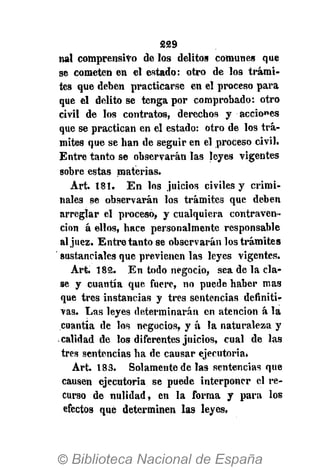 229
nal comprensivo de los delitos comunes que
se cometen en el estado: otro de los trámi-
tes que deben practicarse en el proceso para
que el delito se tenga por comprobado: otro
civil de los contratos, derechos y acciones
que se practican en el estado: otro de los trá-
mites que se han de seguir en el proceso civil.
Entre tanto se observarán las leyes vigentes
sobre estas materias.
Art. 181. En los juicios civiles y crimi-
nales se observarán los trámites que deben
arreglar el procesó, y cualquiera contraven-
ción á ellos, hace personalmente responsable
al juez. Entretanto se observarán los trámites
sustanciales que previenen las leyes vigentes.
Art. 182. En todo negocio, sea de la cla-
se y cuantía que fuere, no puede haber mas
que tres instancias y tres sentencias definiti-
vas. Las leyes determinarán en atención á la
cuantía de los negocios, y á la naturaleza y
calidad de los diferentes juicios, cual de las
tres sentencias ha de causar ejecutoria.
Art. 183. Solamente de las sentencias que
causen ejecutoria se puede interponer el re-
curso de nulidad, en la forma y para los
efectos que determinen las leyes,
 
