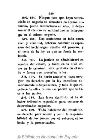 230
Art. 184. Ningún juez que haya senten-
ciado un negocio en definitiva en alguna ins-
tancia, puede sentenciarlo en otra, ni deter-
minar el recurso de nulidad que se interpon-
ga en el mismo negocio.
Art. 185. Las sentencias en toda causa
civil y criminal, deberán contener la espre-
sion del hecho según resulte del proceso, y
el testo de la ley en que se funde la sen-
tencia.
Art. 186. La justicia se administrará en
nombre del estado, y tanto en lo civil co-
mo en lo criminal, será gratuita en el mo-
do y forma que prescriba la ley.
Art. 187. Se harán aranceles para arre-
glar los derechos que la ley considere ab-
solutamente indispensables, y todo lo que es-
cediere de ellos es una usurpación que se ha-
ce á las partes.
Art. 188. Las leyes decidirán si ha de
haber tribunales especiales para conocer de
determinados negocios.
Art. 189. Todo habitante del estado tie-
ne derecho para acusar y pedir la responsa-
bi'idad de los jueces por el soborno, el co-
hecho y la prevaricación.
 