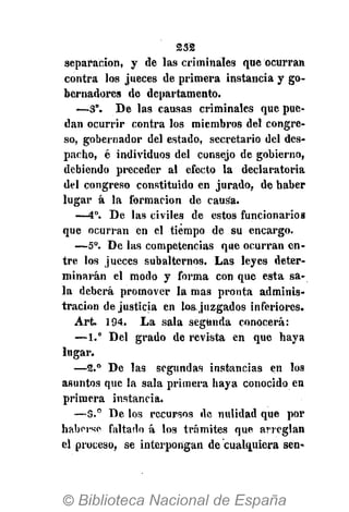 232
separación, y de las criminales que ocurran
contra los jueces de primera instancia y go-
bernadores de departamento.
—3°. De las causas criminales que pue-
dan ocurrir contra los miembros del congre-
so, gobernador del estado, secretario del des-
pacho, é individuos del consejo de gobierno,
debiendo preceder al efecto la declaratoria
del congreso constituido en jurado, de haber
lugar á la formación de causa.
—-4o
. De las civiles de estos funcionarios
que ocurran en el tiempo de su encargo.
—5o
. De las competencias que ocurran en-
tre los jueces subalternos. Las leyes deter-
minarán el modo y forma con que esta sa-
la deberá promover la mas pronta adminis-
tración de justicia en loa juzgados inferiores.
Art. 194. La sala segunda conocerá:
—1." Del grado de revista en que haya
lugar.
—2.° De las segundas instancias en los
asuntos que la sala primera haya conocido en
primera instancia.
—3.° De los recursos de nulidad que por
haberse faltado á los trámites que arreglan
el proceso, se interpongan de cualquiera sen-
 