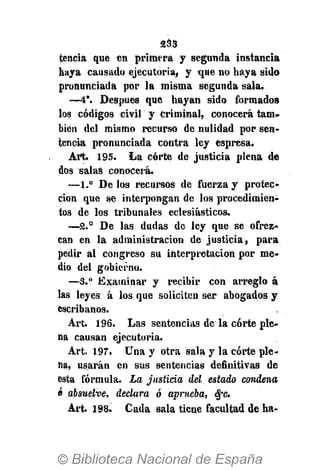 233
tencia que en primera y segunda instancia
haya causado ejecutoria, y -que no haya sido
pronunciada por la misma segunda sala.
—4*. Después que hayan sido formados
los códigos civil y criminal, conocerá tam-
bién del mismo recurso de nulidad por sen-
tencia pronunciada contra ley espresa.
Art. 195. La corte de justicia plena de
dos salas conocerá.
—1.° De los recursos de fuerza y protec-
ción que se interpongan de los procedimien-
tos de los tribunales eclesiásticos.
—2.° De las dudas de ley que se ofrez-
can en la administración de justicia, para
pedir al congreso su interpretación por me-
dio del gobierno.
—3.° Examinar y recibir con arreglo á
las leyes á los que soliciten ser abogados y
escribanos.
Art. 196. Las sentencias de la corte ple-
na causan ejecutoria.
Art. 197. Una y otra sala y la corte ple-
na, usarán en sus sentencias definitivas de
esta fórmula. La justiría del estado condena
ó absuelve, declara ó aprueba, $c.
Art. 198. Cada sala tiene facultad de ha-
 