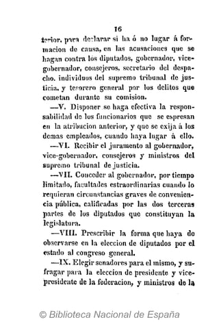 16
tortor, pira declarar si ha ó no lugar á for-
mación de causa, en las acusaciones que se
hagan contra los diputados, gobernador, vice-
gobernador, consejeros, secretario del despa-
cho, individuos del supremo tribunal de jus-
ticia, y tesorero general por los delitos que
cometan durante su comisión.
—V. Disponer.se haga efectiva la respon-
sabilidad de los funcionarios que se espresan
en la atribución anterior, y que se exija á los
demás empleados, cuando haya lugar á ello.
—VI. Recibir el juramento al gobernador,
vice-gobernador, consejeros y ministros del
supremo tribunal de justicia.
—VIL Conceder al gobernador, por tiempo
limitado, facultades estraordinarias cuando lo
requieran circunstancias graves de convenien-
cia pública, calificadas por las dos terceras
partes de los diputados que constituyan la
legislatura.
—VIII. Prescribir la forma que haya de
observarse en la elección de diputados por el
estado al congreso general.
—IX. Elegir senadores para el mismo, y su-
fragar para la elección de presidente y vice-
presidente de la federación, y ministros de la
 