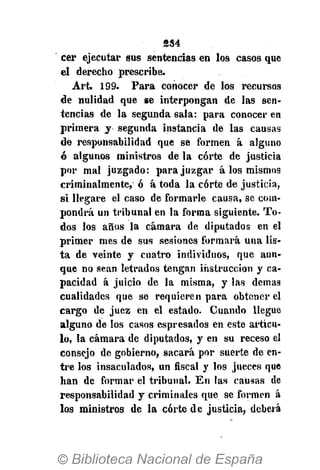 234
cer ejecutar sus sentencias en los casos que
el derecho prescribe.
Art. 199. Para conocer de los recursos
de nulidad que se interpongan de las sen-
tencias de la segunda sala: para conocer en
primera y segunda instancia de las causas
de responsabilidad que se formen á alguno
ó algunos ministros de la corte de justicia
por mal juzgado: para juzgar á los mismos
criminalmente, ó á toda la corte de justicia,
si llegare el caso de formarle causa, se com-
pondrá un tribunal en la forma siguiente. To-
dos los años la cámara de diputados en el
primer mes de sus sesiones formará una lis-
ta de veinte y cuatro individuos, que aun-
que no sean letrados tengan instrucción y ca-
pacidad á juicio de la misma, y las demás
cualidades que se requieren para obtener el
cargo de juez en el estado. Cuando llegue
alguno de los casos espresados en este articu-
lo, la cámara de diputados, y en su receso el
consejo de gobierno, sacará por suerte de en-
tre los insaculados, un fiscal y los jueces que
han de formar el tribunal. En las causas de
responsabilidad y criminales que se formen á
los ministros de la corte de justicia, deberá
 