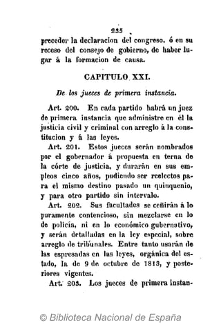 5255 .
preceder la declaración del congreso, ó en su
receso del consejo de gobierno, de haber lu-
gar á la formación de causa.
CAPITULO XXI.
Be los jueces de primera instancia.
Art. 5200. En cada partido habrá un juez
de primera instancia que administre en él la
justicia civil y criminal con arreglo á la cons-
titución y á las leyes.
Art. 201. Estos jueces serán nombrados
por el gobernador á propuesta en terna de
la corte de justicia, y durarán en sus em-
pleos cinco años, pudiendo ser reelectos pa-
ra el mismo destino pasado un quinquenio,
y para otro partido sin intervalo.
Art. 202. Sus facultades se ceñirán á lo
puramente contencioso, sin mezclarse en lo
de policía, ni en lo económico gubernativo,
y serán detalladas en la ley especial, sobre
arreglo de tribunales. Entre tanto usarán de
las espresadas en las leyes, orgánica del es-
tado, la de 9 de octubre de 1813, y poste-
riores vigentes.
Art. 203. Los jueces de primera instan-
 