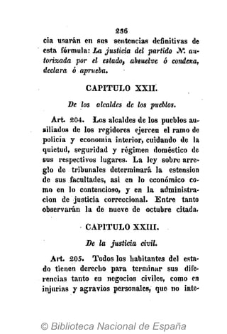 236
cia usarán en sus sentencias definitivas de
esta fórmula: La justicia del partido JV*. au-
torizada por el estado, absuelve ó condena,
declara ó aprueba.
CAPITULO XXII.
De los alcaldes de los pueblos.
Art. 204. Los alcaldes de los pueblos au-
siliados de los regidores ejercen el ramo de
policía y economía interior, cuidando de la
quietud, seguridad y régimen doméstico de
sus respectivos lugares. La ley sobre arre-
glo de tribunales determinará la estension
de sus facultades, asi en lo económico co-
mo en lo contencioso, y en la administra-
ción de justicia correccional. Entre tanto
observarán la de nueve de octubre citada.
CAPITULO XXIII.
Be la justicia civil.
Art. 205. Todos los habitantes del esta-
do tienen derecho para terminar sus dife-
rencias tanto en negocios civiles, como en
injurias y agravios personales, que no inte-
 