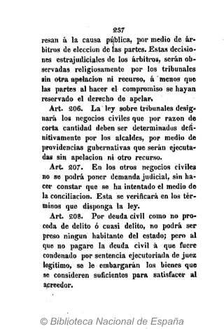2S7
resan á la causa pública, por medio de ár»
bitros de elección de ías partes. Estas decisio-
nes estrajudiciales de los arbitros, serán ob-
servadas religiosamente por los tribunales
sin otra apelación ni recurso, á ' menos que
las partes al hacer el compromiso se hayan
reservado el derecho de apelar.
Art. 206. La ley sobre tribunales desig-
nará los negocios civiles que por razón de
corta cantidad deben ser determinados defi-
nitivamente por los alcaldes, por medio de
providencias gubernativas que serán ejecuta-
das sin apelación ni otro recurso.
Art. 207. En los otros negocios civiles
no se podrá poner demanda judicial, sin ha-
cer constar que se ha intentado el medio de
la conciliación. Esta se verificará en los tér-
minos que disponga la ley.
Art. 208. Por deuda civil como no pro-
ceda de delito ó cuasi delito, no podrá ser
preso ningún habitante del estado; pero al
que no pagare la deuda civil á que fuere
condenado por sentencia ejecutoriada de juez
legítimo, se le embargarán los bienes que
se consideren suficientes para satisfacer al
acreedor.
 
