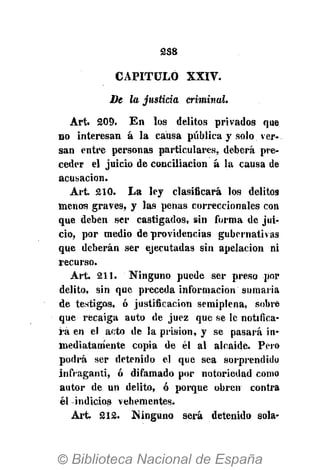 2S8
CAPITULO XXIV.
De la justicia criminal.
Art. 209. En los delitos privados que
no interesan á la causa pública y solo ver-
san entre personas particulares, deberá pre-
ceder el juicio de conciliación á la causa de
acusación.
Art. 210. La ley clasificará los delitos
menos graves, y las penas correccionales con
que deben ser castigados, sin forma de jui-
cio, por medio de providencias gubernativas
que deberán ser ejecutadas sin apelación ni
recurso.
Art. 211. Ninguno puede ser preso por
delito, sin que preceda información sumaria
de testigos, ó justificación semiplena, sobre
que recaiga auto de juez que se le notifica-
ra en el acto de la prisión, y se pasará in-
mediatamente copia de él al alcaide. Pero
podrá ser detenido el que sea sorprendido
infraganti, ó difamado por notoriedad como
autor de un delito, ó porque obren contra
él -indicios vehementes.
Art. 212. Ninguno será detenido sola-
 