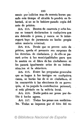 239
mente por indicios mas de sesenta horas: pa-
sado este tiempo el alcaide lo pondrá en li-
bertad, si no se le hubiere pasado copia del
auto de prisión.
Art. 213. Dentro de cuarenta y ocho ho-
ras se tomará declaración á cualquiera que
sea detenido ó presó, y nunca se le inter-
rogará bajo de juramento en hecho propio
sobre materia criminal.
Art. 214. Desde que se provee auto de
prisión, queda el presunto reo suspenso de
los derechos de ciudadano, y de ello se pa-
sará aviso á las municipalidades para que
lo anoten en el libro de los ciudadanos: se
les pasará igualmente aviso de su indem-
nización si la obtuviere.
Art. 215. Entre las preguntas generales
que se hagan á los testigos en cualquiera
causa, se harán las de si es ciudadano, si
ha concurrido á las elecciones de su parro-
quia, si ha pagado la contribución personal,
si está alistado en la milicia local.
Art. 216. Nadie podrá ser preso por de-
lito ó hecho ageno.
Art. 217. Todas las penas son medicina-
les. Todas se imponen por el bien del es-
 