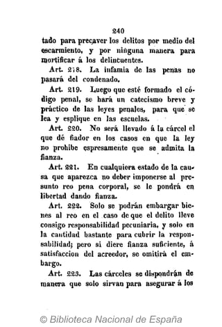 240
tado para precaver los delitos por medio del
escarmiento, y por ninguna manera para
mortificar á los delincuentes.
Art. 2 Í 8. La infamia de las penas no
pasará del condenado,
Art. 219. Luego que esté formado el có-
digo penal, se hará un catecismo breve y
práctico de las leyes penales, para que se
lea y esplique en las escuelas.
Art. 220. No será llevado á la cárcel el
que dé fiador en los casos en que la ley
no prohibe expresamente qU e se admita la
fianza.
Art. 221. En cualquiera estado de la cau-
sa que aparezca no deber imponerse al pre-
sunto reo pena corporal, se le pondrá en
libertad dando fianza.
Art. 222. Solo se podrán embargar bie-
nes al reo en el caso de que el delito lleve
consigo responsabilidad pecuniaria, y solo en
la cantidad bastante para cubrir la respon-
sabilidad; pero si diere fianza suficiente, á
satisfacción del acreedor, se omitirá el em-
bargo.
Art. 223. Las cárceles se dispondrán de
manera que solo sirvan para asegurar á los
 