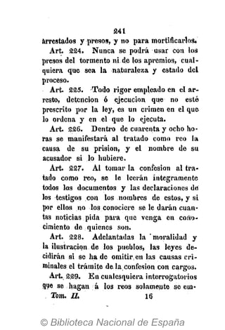 241
arrestados y presos, y no para mortificarlos*
Art. 224. Nunca se podrá usar con los
presos del tormento ni de los apremios, cual-
quiera que sea la naturaleza y estado del
proceso.
Art. 225. Todo rigor empleado en el ar-
resto, detención ó ejecución que no esté
prescrito por la ley, es un crimen en el que
lo ordena y en el que lo ejecuta.
Art. 226. Dentro de cuarenta y ocho ho-
ras se manifestará al tratado como reo la
causa de su prisión, y el nombre de su
acusador si lo hubiere.
Art. 227. Al tomar la confesión al tra-
tado como reo, se le leerán íntegramente
todos los documentos y las declaraciones de
los testigos con los nombres de estos, y si
por ellos no los conociere se le darán cuan-
tas noticias pida para que venga en cono-
cimiento de quienes son.
Art. 228. Adelantadas la 'moralidad y
la ilustración de los pueblos, las leyes de-
cidirán si se hade omitir en las causas cri-
minales el trámite de la confesión con cargos.
Art. 229. En cualesquiera interrogatorios
flue se hagan á los reos solamente se em-
Tom. II. 16
 