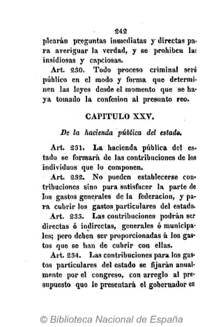 242
plearán preguntas inmediatas y directas pa-
ra averiguar la verdad, y se prohiben las
insidiosas y capciosas.
Árt. 230. Todo proceso criminal será
público en el modo y forma que determi-
nen las leyes desde el momento que se ha-
ya tomado la confesión al presunto reo.
CAPITULO X X V .
Be la hacienda pública del estado.
Art. 231. La hacienda pública del es-
tado se formará de las contribuciones de los
individuos que lo componen.
Art. 232. No pueden establecerse con»
tribuciones sino para satisfacer la parte de
los gastos generales de la federación, y pa-
ra cubrir los gastos particulares del estado.
Art. 233. Las contribuciones podrán ser
directas ó indirectas, generales ó municipa-
les; pero deben ser proporcionadas á los gas-
tos que se han de cubrir con ellas.
Art. 234. Las contribuciones para los gas-
tos particulares del estado se fijarán anual-
mente por el congreso, con arreglo al pre-
supuesto que le presentará el gobernador en
 