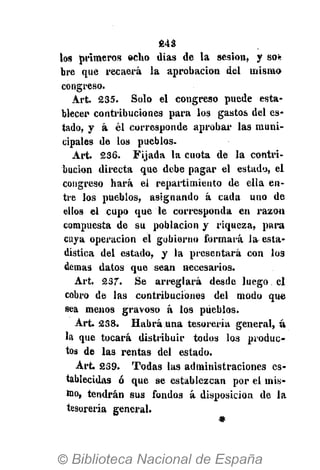 243
ios primeros echo dias de la sesión, y so*
bre que recaerá la aprobación del mismo
congreso.
Art. 235. Solo el congreso puede esta-
blecer contribuciones para los gastos del es-
tado, y á él corresponde aprobar las muni-
cipales de los pueblos.
Art. 236. Fijada la cuota de la contri-
bución directa que debe pagar el estado, el
congreso hará el repartimiento de ella en-
tre los pueblos, asignando á cada uno de
ellos el cupo que le corresponda en razón
compuesta de su población y riqueza, para
cuya operación el gobierno formará la esta-
dística del estado, y la presentará con los
demás datos que sean necesarios.
Art. 237. Se arreglará desde luego el
cobro de las contribuciones del modo que
sea menos gravoso á los pueblos.
Art. 238. Habrá una tesorería general, á
la que tocará distribuir todos los produc-
tos de las rentas del estado.
Art. 239. Todas las administraciones es-
tablecidas ó que se establezcan por el mis-
mo, tendrán sus fondos á disposición de la
tesorería general.
 