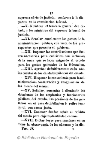 IT-
suprema corte de justicia, conforme á lo dis-
puesto en la constitución federal.
—X. Nombrar el tesorero general del es-
tado, y los ministros del supremo tribunal de
justicia.
•—XI. Señalar anualmente los gastos de la
administración pública, con vista de los pre-
supuestos que presente el gobierno.
—XII. Imponer las contribuciones que fue-
ren necesarias para cubrirlos, con inclusión
de la suma que se haya asignado al estado
para los gastos generales de la federación.
—XIII. Aprobar definitivamente cada año
las cuentas de los caudales públicos del estado.
—XIV. Disponer lo conveniente para la ad-
ministración, conservación y enage nación de
los bienes del mismo.
—XV. Señalar, aumentar ó disminuir las
dotaciones de los empleados y funcionarios
públicos del estado, las pensiones de los pri-
meros en el caso de jubilación ó retiro tem-
poral con causa justa.
—XVI. Contraer deudas sobre el crédito
del estado para objetos de utilidad común.
—XVII. Dictar leyes para mantener en su
vigor la observancia de los cánones y la dis-
Tom. II. 2
 