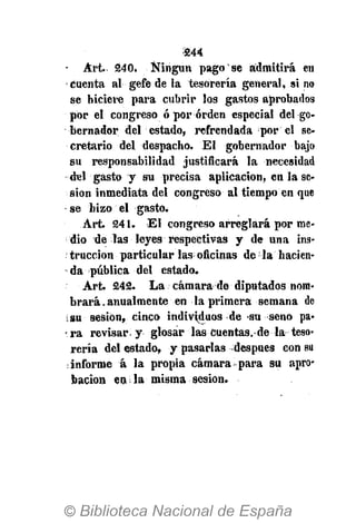 •244
- Art. 240. Ningún pago se admitirá en
cuenta al gefe de la tesorería general, sino
se hiciere para cubrir los gastos aprobados
por el congreso ó por orden especial del go-
bernador del estado, refrendada por el se-
cretario del despacho. El gobernador bajo
su responsabilidad justificará la necesidad
-del-'gasto y su precisa aplicación, en la se-
sión inmediata del congreso al tiempo en que
se hizo el gasto.
Art. 241. El congreso arreglará por me-
dio de las leyes respectivas y de una ins-
tracción particular las oficinas de la hacien-
da pública del estado.
Art. 242. La cámara de diputados nom-
brará . anualmente en la primera semana de
isu sesión, cinco individuos de su seno pa-
ra revisar y glosar las cuentas, de la teso-
rería del estado, y pasarlas después con su
informe á la propia cámara para su apro-
bación en la misma sesión.
 