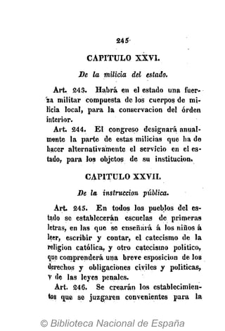 245-
CAPITULO XXVI.
Be la milicia del estada.
Art. 243. Habrá en el estado una fuer--"
'aa militar compuesta de los cuerpos de mi-
licia local, para la conservación del orden
interior.
Art. 244. El congreso designará anual-
mente la parte de estas milicias que ha de
hacer alternativamente el servicio en el es-
tado, para los objetos de su institución.
CAPITULO XXVII.
Be la instrucción pública.
Art. 245. En todos los pueblos del es-
tado se establecerán escuelas de primeras
letras, en las que se enseñará á los niños á
leer, escribir y contar, el catecismo de la
religión católica, y otro catecismo político,
que comprenderá una breve esposicion de los
derechos y obligaciones civiles y políticas,
Y de las leyes penales.
Art. 246. Se crearán los establecimien-
tos que se juzgaren convenientes para la
 