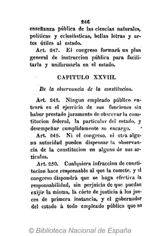 246
enseñanza pública de las ciencias naturales,
políticas y eclesiásticas, bellas letras y ar-
tes útiles al estado.
Art. 247. El congreso formará un plan
general de instrucción pública para facili-
tarla y uniformarla en el estado.
CAPITULO XXVIII.
. De la observancia de la constitución.
Art. 248. Ningún empleado público en-
trará en el ejercicio de sus funciones sin
haber prestado juramento de observar la cons-
titución federal, la particular del estado, y
desempeñar cumplidamente su encargo. '
Art. 249. Ni el congreso, ni otra algu-
na autoridad pueden dispensar la observan-
cia de la constitución en alguno de sus ar-
tículos.
Art. 250. Cualquiera infracción de consti-
tución hace responsable al que la comete, y el
congreso dispondrá que se haga efectiva la
responsabilidad, sin perjuicio de que puedan
exijir la misma, lá corte de justicia á los jue-
ces de primera instancia, y el gobernador
del estado á todo empleado público que no
 