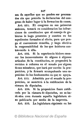 247
sea de aquellos que no pueden ser procesa-
dos sin que preceda la declaración del con-
greso do haber lugar á la formación de causa.
Art. 251. E l congreso en sus primeras
sesiones, tomará en consideración las infrac-
ciones de constitución que el consejo de go-
bierno le haga presentes y consten en los
espedientes formados al efecto, para que pon-
ga el conveniente remedio, y haga efectiva
la responsabilidad de los que hubieren con-
travenido á ella.
Art. 252. Si la esperiencia hiciere cono-
cer los inconvenientes de alguno ó algunos
artículos de la constitución, se propondrá la
revisión ó reforma en el senado por algunq
desús miembros, que hará por escrito la pro-
posición, y la firmará acompañando una es-
posicion de los fundamentos en que se apoya.
Art. 253. Admitida por el senado la pro-
posición, se someterá á la ratificación de la
cámara de diputados.
Art. 254. Si la proposición fuere ratifi-
cada por la cámara de diputados, no se ha-
rá otra cosa durante aquella legislatura si-
no publicarla por medio de la imprenta.
Art. 255. La legislatura siguiente en los
 