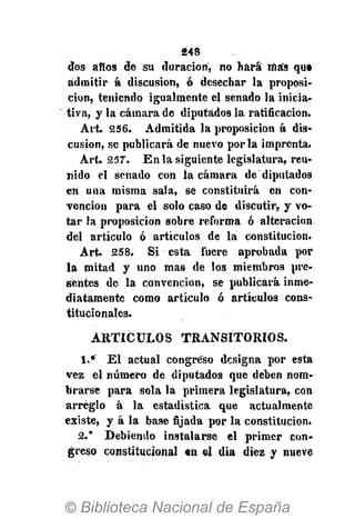 248
dos años de su duración, no hará más qu*
admitir á discusión, ó desechar la proposi-
ción, teniendo igualmente el senado la inicia-
tiva, y la cámara de diputados la ratificación.
Art. 256. Admitida la proposición á dis-
cusión, se publicará de nuevo por la imprenta.
Art. 257. En la siguiente legislatura, reu-
nido el senado con la cámara de diputados
en una misma sala, se constituirá en con-
vención para el solo caso de discutir, y vo-
tar la proposición sobre reforma ó alteración
del artículo ó artículos de la constitución.
Art. 258. Si esta fuere aprobada por
la mitad y uno mas de los miembros pre-
sentes de la convención, se publicará inme-
diatamente como articuló ó artículos cons-
titucionales.
A R T Í C U L O S TRANSITORIOS.
1.° El actual congreso designa por esta
vez el número de diputados que deben nom-
brarse para sola la primera legislatura, con
arreglo á la estadística que actualmente
existe, y á la base fijada por la constitución.
2." Debiendo instalarse el primer con-
greso constitucional «n el día diez y nueve
 