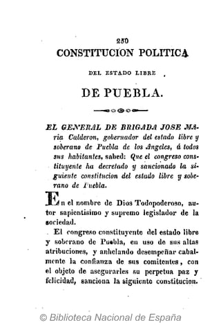 250
CONSTITUCIÓN POLÍTICA
D E L E S T A D O L I B R E ,
DE PUEBLA.
EL GENERAL DE BRIGADA JOSÉ MA-
ria Calderón, gobernador del estado libre y
soberano de Fuebla de los Angeles, á todos
sus habitantes, sabed: Ojie el congreso cons-
tituyente ha decretado y sancionado la si-
guiente constitución del estado libre y sobe-
rano de Fuebla.
E n el nombre de Dios Todopoderoso, au-
tor sapientísimo y supremo legislador de la
sociedad.
. El congreso constituyente del estado libre
y soberano de Puebla, en uso de sus altas
atribuciones, y anhelando desempeñar cabal-
mente la confianza de sus comitentes, con
el objeto de asegurarles su perpetua paz y
felicidad, sanciona la siguiente constitución.
 