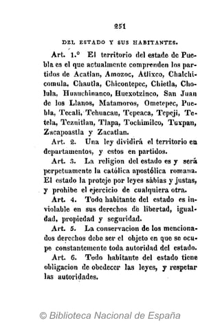 251
D E L E S T A D O Y S U S H A B I T A N T E S .
Art. 1.° El territorio del estade de Pue-
bla es el que actualmente comprenden los par-
tidos de Acatlan, Amozoc, Atlixco, Chalchi-
comula, Chautla, Chicontepec, Chietla, Cho-
lula, Huauchinanco, Huexotzinco, San Juan
de los Llanos, Matamoros, Ometepec, Pue-
bla, Tecali, Tehuacan, Tepeaca, Tepeji, Te-
tela, Tezuitlan, Tlapa, Tocbimilco, Tuxpan,
Zacapoastla y Zacatlan.
Art. 2. Una ley dividirá el territorio en
departamentos, y estos en partidos.
Art. 3. La religión del estado es y será
perpetuamente la católica apostólica romana.
El estado la proteje por leyes sabias y justas,
y prohibe el ejercicio de cualquiera otra.
Art. 4. Todo habitante del estado es in-
violable en sus derechos dé libertad, igual-
dad, propiedad y seguridad.
Art. 5. La conservación de los menciona-
dos derechos debe ser el objeto en que se ocu-
pe constantemente toda autoridad del estado.
Art. 6. Todo habitante del estado tiene
obligación de obedecer las leyes, y respetar
las autoridades.
 