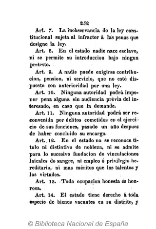 252.
Art. 7. La inobservancia do la ley cons-
titucional sujeta al infractor á las penas que
designe la ley.
Art. 8. En el estado nadie nace esclavo,
ni se permite su introducción bajo ningún
pretesto.
Art. 9. A nadie puede exigirse contribu-
ción, pensión, ni servicio, que no esté dis-
puesto con anterioridad por una ley.
Art. 10. Ninguna autoridad podrá impo-
ner pena alguna sin audiencia previa del in-
teresado, en caso que la demande.
Art. 11. Ninguna autoridad podrá ser re-
convenida por delitos cometidos en el ejercí -
ció de sus funciones, pasado un año después
de haber concluido su encargo.
Art.. 12. En el estado no se reconoce tí-
tulo ni distintivo de nobleza, ni se admite
para lo sucesivo fundación de vinculaciones
laicales de sangre, ni empleo ó privilegio he-
reditario, ni mas méritos que los talentos y
las virtudes.
Art. 13. Toda ocupación honesta es hon-
rosa,
Art. 14. E l estado tiene derecho á toda
especie de bienes vacantes en su distrito, y
 