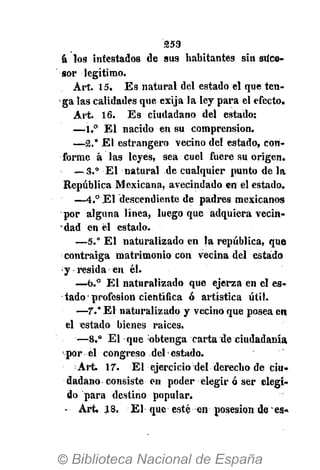 253
á los intestados de sus habitantes sin suce-
sor legítimo.
Art. 15. E s natural del estado el que ten-
galas calidades que exija la ley para el efecto.
Art. 16. E s ciudadano del estado:
—1.° El nacido en su comprensión.
—2.* El estrangero vecino del estado, con-
forme á las leyes, sea cuel fuere su origen.
— 3.° El natural de cualquier punto de la
República Mexicana, avecindado en el estado.
—4.° El descendiente de padres mexicanos
por alguna línea, luego que adquiera vecin-
• dad en él estado.
—5." El naturalizado en la república, que
;
contraiga matrimonio con vecina del estado
y resida en él.
—b.° E l naturalizado que ejerza en el es-
tado profesión científica ó artística útil.
—7." El naturalizado y vecino que posea en
el estado bienes raices.
—8.° El que obtenga carta de ciudadanía
• por el congreso del estado.
Art. 17. El ejercicio del derecho de ciu-
dadano consiste en poder elegir ó ser elegi-
do para destino popular.
- Art. X 8. El que esté en posesión de•• es-
 