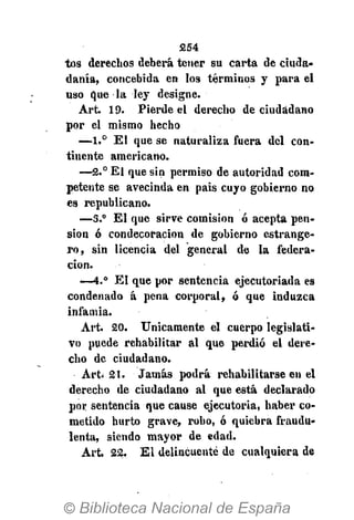 254
tos derechos deberá tener su carta de ciuda-
danía, concebida en los términos y para el
uso que la ley designe.
Art. 19. Pierde el derecho de ciudadano
por el mismo hecho
—1.° El que se naturaliza fuera del con-
tinente americano.
—2.° El que sin permiso de autoridad com-
petente se avecinda en pais cuyo gobierno no
es republicano.
—3.° El que sirve comisión ó acepta pen-
sión ó condecoración de gobierno estrange-
ro, sin licencia del general de la federa-
ción.
—4.° El que por sentencia ejecutoriada es
condenado á pena corporal, ó que induzca
infamia.
Art. 20. Únicamente el cuerpo legislati-
vo puede rehabilitar al que perdió el dere-
cho de ciudadano.
Art. 21. Jamás podrá rehabilitarse en el
derecho de ciudadano al que está declarado
por sentencia que cause ejecutoria, haber co-
metido hurto grave, robo, ó quiebra fraudu-
lenta, siendo mayor de edad.
Art. 22. E l delincuente de cualquiera de
 