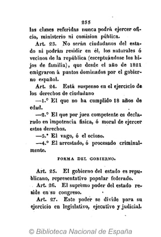 255
lag clases referidas nunca podrá ejercer ofi-
cio, ministerio ni comisión pública.
Art. 23. No serán ciudadanos del esta-
do ni podrán residir en él. los naturales ó
vecinos de la república (esceptuándose los hi-
jos de familia), que desde el año de 1821
emigraron á puntos dominados por el gobier-
no español.
Art. 24. Está suspenso en el ejercicio de
los derechos de ciudadano
—1.° El que no ha cumplido 18 años de
edad.
—2.° El que por juez competente es decla-
rado en impotencia fisica, ó moral de ejercer
estos derechos.
—3." E l vago, ó el ocioso.
—4.° El arrestado, ó procesado criminal-
mente.
F O R M A D E L G O B I E R N O .
Art. 25. El gobierno del estado es repu-
blicano, representativo popalar federado.
Art. 26. El supremo poder del estado re-
side en su congreso.
Art. 27. Este poder se divide para su
ejercicio en legislativo, ejecutivo y judicial.
 