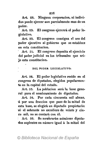 256
Art. 28. Ninguna corporación, ni indivi-
duo puede ejercer aun parcialmente mas de un
poder.
Art. 29. El congreso ejercerá el poder le-
gislativo.
Art. 30. El congreso consigna el uso del
poder ejecutivo al gobierno que se establece
en esta constitución.
Art. 31. El congreso deposita el ejercicio
del poder judicial en los tribunales que eri-
je esta constitución.
D E L P O D E » L E G I S L A T I V O .
Art. 32. El poder legislativo reside en el
congreso de diputados, elegidos popularmen-
te en la capital del estado.
Art. 33. La población será la base gene-
ral para el nombramiento de diputados.
Art. 34. Por cada cincuenta mil almas,
6 por una fracción que pase de la mitad de
esta base, se elegirá un diputado propietario:
si el sobrante no escediere de veinte y cin-
co mil, no se contará con él.
Art. 35. Se nombrarán asimismo diputa-
dos suplentes en número igual á la mitad del
 