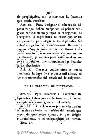 257
de propietarios, sin contar con la fracción
que pueda resultar.
'Art. 36. Para designar el número de di-
putados que deben componer el primer con-
greso constitucional y también el segundo, se
"arreglará la legislatura al censo que se tu-
vo presente para elegir á los diputados del
actual congreso de la • federación. Dentro de
cuatro años, á mas tardar, se formará un
censo esacto, que se renovará después en ca-
da decenio, y servirá para'señalar el núme-
ro de diputados, que Compongan las legisla-
turas siguientes, 'i • '.!--
Art. 37. Pasados cuatro años se podrá
disminuir la base de cincuenta mil almas, si
las circunstancias del estado asi lo exijieren.
D E L A E L E C C I Ó N D E D I P U T A D O S .
Art. 38. Para proceder á la elección de
 diputados habrá juntas electorales primarias,
secundarias y uria general del estado.
Art. 39. Se celebrarán juntas electorales
primarias en todos los pueblos del estad¿ que
Jiasen de quinientas almas, ó qué tengan
ayuntamiento, y se- compondrán de losciu-
Tom. II. 17
 